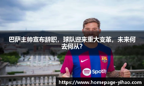巴萨主帅宣布辞职，球队迎来重大变革，未来何去何从？